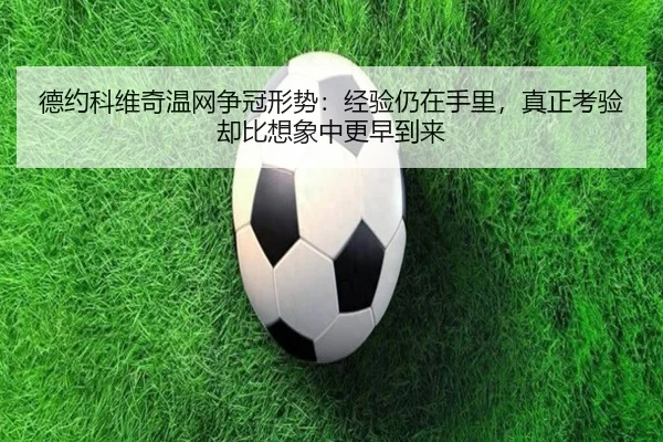 德约科维奇温网争冠形势：经验仍在手里，真正考验却比想象中更早到来